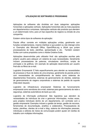 14
UTILIZAÇÃO DE SOFTWARES E PROGRAMAS
Aplicações de softwares são divididas em duas categorias: aplicações
horizontais e aplicações verticais. Aplicações horizontais são as mais populares
em departamentos e empresas. Aplicações verticais são produtos que atendem
a um determinado nicho, para um tipo especifico de negócio ou divisão de uma
companhia.
Existem vários tipos de softwares de aplicação:
Pacote office: consiste em múltiplas aplicações unidas, geralmente com
funções complementares, mesma interface e que podem ou não interagir entre
si. Exemplos são Microsoft Office, OpenOffice.org e iWork que juntam
processadores de texto, planilhas, apresentação e etc. Também existem
Suítes com outros propósitos como o Adobe Creative Suite.
Aplicações desenvolvidas pelo utilizador final: são aplicações escritas pelo
próprio usuário para adequar um sistema às suas necessidades. Geralmente
incluem processadores de palavras, simuladores científicos, scripts de
animação e de gráficos. Um exemplo de aplicação desenvolvida por usuário
final são os filtros de e-mail.
Logiciário Empresarial: É feito especificamente para atender as necessidades
de processos e fluxo de dados de uma empresa, geralmente de grande porte e
com necessidades de compartilhamento de dados como sistemas de
departamentos financeiros, sistemas de gerenciamento de clientes, sistemas
de gerenciamento de viagens corporativas e sistemas de pedido de suporte
(help-desk request).
Logiciário de infraestrutura empresarial: Sistemas de funcionamento
empresarial como servidores de e-mail, sistemas para gerenciamento de rede e
segurança, sistemas automáticos de back-up e etc.
Logiciário de informação profissional: São logiciários que atendem às
necessidades de indivíduos de criar e gerenciar informações, muitas vezes,
para projetos individuais dentro de um departamento, em contraste com a
gestão empresarial. Exemplos incluem a gestão de tempo, gestão de recursos,
ferramentas de documentação, analítico e colaborativo. Processadores de
textos, planilhas, clientes de e-mail e blog, sistema de informações pessoais,
individuais e editores de meios de comunicação podem ajudar em tarefas de
trabalho com múltiplas informações.
UP CURSOS 2022
 