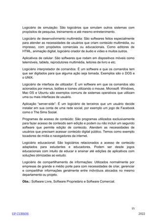 15
Logiciário de simulação: São logiciários que simulam outros sistemas com
propósitos de pesquisa, treinamento e até mesmo entretenimento.
Logiciário de desenvolvimento multimédia: São softwares feitos especialmente
para atender as necessidades de usuários que criam conteúdo multimédia, ou
impresso, com propósitos comerciais ou educacionais. Como editores de
HTML, animação digital, logiciário criador de áudio e vídeo e muitos outros.
Aplicativos de celular: São softwares que rodam em dispositivos móveis como
telemóveis, tablets, reprodutores multimédia, leitores de livro e etc.
Logiciário interpretador de comandos: É um software e que os comandos tem
que ser digitados para que alguma ação seja tomada. Exemplos são o DOS e
o UNIX.
Logiciário de interface de utilizador: É um software em que os comandos são
acionados por menus, botões e ícones utilizando o mouse. Microsoft Windows,
Mac OS e Ubuntu são exemplos comuns de sistemas operativos que utilizam
uma ou mais interfaces de usuário.
Aplicação ―server-side‖: É um logiciário de terceiros que um usuário decide
instalar em sua conta de uma rede social, por exemplo um jogo de Facebook
como o The Sims Social.
Programas de acesso de conteúdo: São programas utilizados exclusivamente
para fazer acesso de conteúdo sem edição e podem ou não incluir um segundo
software que permite edição de conteúdo. Atendem as necessidades de
usuários que precisam acessar conteúdo digital público. Temos como exemplo
tocadores de mídia e navegadores da internet.
Logiciário educacional: São logiciários relacionados a acesso de conteúdo
adaptados para estudantes e educadores. Podem ser desde jogos
educacionais com intuito de educar e ensinar até edições de aplicativos com
soluções otimizadas ao estudo.
Logiciário de compartilhamento de informações: Utilizados normalmente por
empresas de grande e médio porte para com necessidades de criar, gerenciar
e compartilhar informações geralmente entre indivíduos alocados no mesmo
departamento ou projeto.
Obs.: Software Livre, Software Proprietário e Software Comercial.
UP CURSOS 2022
 
