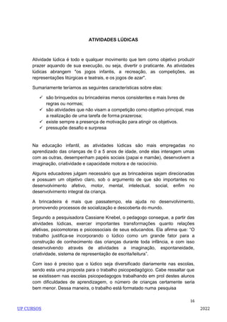 16
ATIVIDADES LÚDICAS
Atividade lúdica é todo e qualquer movimento que tem como objetivo produzir
prazer aquando de sua execução, ou seja, divertir o praticante. As atividades
lúdicas abrangem "os jogos infantis, a recreação, as competições, as
representações litúrgicas e teatrais, e os jogos de azar".
Sumariamente teríamos as seguintes características sobre elas:
 são brinquedos ou brincadeiras menos consistentes e mais livres de
regras ou normas;
 são atividades que não visam a competição como objetivo principal, mas
a realização de uma tarefa de forma prazerosa;
 existe sempre a presença de motivação para atingir os objetivos.
 pressupõe desafio e surpresa
Na educação infantil, as atividades lúdicas são mais empregadas no
aprendizado das crianças de 0 a 5 anos de idade, onde elas interagem umas
com as outras, desempenham papéis sociais (papai e mamãe), desenvolvem a
imaginação, criatividade e capacidade motora e de raciocínio.
Alguns educadores julgam necessário que as brincadeiras sejam direcionadas
e possuam um objetivo claro, sob o argumento de que são importantes no
desenvolvimento afetivo, motor, mental, intelectual, social, enfim no
desenvolvimento integral da criança.
A brincadeira é mais que passatempo, ela ajuda no desenvolvimento,
promovendo processos de socialização e descoberta do mundo.
Segundo a pesquisadora Cassiane Knebel, o pedagogo consegue, a partir das
atividades lúdicas, exercer importantes transformações quanto relações
afetivas, psicomotoras e psicossociais de seus educandos. Ela afirma que: ―O
trabalho justifica-se incorporando o lúdico como um grande fator para a
construção de conhecimento das crianças durante toda infância, e com isso
desenvolvendo através de atividades a imaginação, espontaneidade,
criatividade, sistema de representação de escrita/leitura‖.
Com isso é preciso que o lúdico seja diversificado diariamente nas escolas,
sendo esta uma proposta para o trabalho psicopedagógico. Cabe ressaltar que
se existissem nas escolas psicopedagogos trabalhando em prol destes alunos
com dificuldades de aprendizagem, o número de crianças certamente seria
bem menor. Dessa maneira, o trabalho está formatado numa pesquisa
UP CURSOS 2022
 