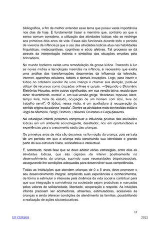 17
bibliográfica, a fim de melhor entender esse tema que possui vasta importância
nos dias de hoje. É fundamental trazer a memória que, contrário ao que o
senso comum considera, a utilização das atividades lúdicas não se restringe
aos primeiros dois anos de vida. Essas são funcionais durante todo o período
de vivencia da infância já que o uso das atividades lúdicas atua nas habilidades
linguísticas, metacognitivas, cognitivas e sócio afetivas. Tal processo se dá
através da interpretação indireta e simbólica das situações envoltas pela
brincadeira.
No mundo hodierno existe uma remodelação da gnose lúdica. Trazendo à luz
as novas mídias e tecnologias inseridas na infância, é necessário que exista
uma análise das transformações decorrentes da influencia da televisão,
internet, aparelhos celulares, tablets e demais inovações. Logo, para inserir o
lúdico no cotidiano escolar de uma criança e chamar sua atenção, pode-se
utilizar de recursos como cruzadas onlines e quizes. ―Segundo o Dicionário
Eletrônico Houaiss, entre outros significados, em sua versão latina, escola quer
dizer ―divertimento, recreio‖ e, em sua versão grega, ―descanso, repouso, lazer,
tempo livre, hora de estudo, ocupação de um homem com ócio, livre do
trabalho servil‖. O lúdico, nessa visão, é um auxiliadora à recuperação do
sentido origina da palavra ―escola‖. Dentre as atividades mais conhecidas estão o
Jogo da Memória, Bingo, Dominó, Palavras Cruzadas e Caça-palavras.
Na educação Infantil podemos comprovar a influência positiva das atividades
lúdicas em um ambiente aconchegante, desafiador, rico em oportunidades e
experiências para o crescimento sadio das crianças.
Os primeiros anos de vida são decisivos na formação da criança, pois se trata
de um período em que a criança está construindo sua identidade e grande
parte de sua estrutura física, sócioafetiva e intelectual.
É, sobretudo, nesta fase que se deve adotar várias estratégias, entre elas as
atividades lúdicas, que são capazes de intervir positivamente no
desenvolvimento da criança, suprindo suas necessidades biopsicossociais,
assegurando-lhe condições adequadas para desenvolver suas competências.
Todas as instituições que atendem crianças de 0 a 5 anos, deve promover o
seu desenvolvimento integral, ampliando suas experiências e conhecimentos,
de forma a estimular o interesse pela dinâmica da vida social e contribuir para
que sua integração e convivência na sociedade sejam produtivas e marcadas
pelos valores de solidariedade, liberdade, cooperação e respeito. As intuições
infantis precisam ser acolhedoras, atraentes, estimuladoras, acessíveis ás
crianças e ainda oferecer condições de atendimento ás famílias, possibilitando
a realização de ações sócioeducativas.
UP CURSOS 2022
 