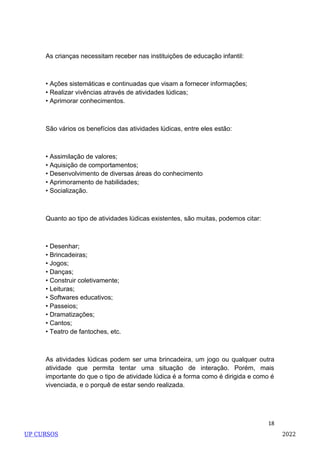 18
As crianças necessitam receber nas instituições de educação infantil:
• Ações sistemáticas e continuadas que visam a fornecer informações;
• Realizar vivências através de atividades lúdicas;
• Aprimorar conhecimentos.
São vários os benefícios das atividades lúdicas, entre eles estão:
• Assimilação de valores;
• Aquisição de comportamentos;
• Desenvolvimento de diversas áreas do conhecimento
• Aprimoramento de habilidades;
• Socialização.
Quanto ao tipo de atividades lúdicas existentes, são muitas, podemos citar:
• Desenhar;
• Brincadeiras;
• Jogos;
• Danças;
• Construir coletivamente;
• Leituras;
• Softwares educativos;
• Passeios;
• Dramatizações;
• Cantos;
• Teatro de fantoches, etc.
As atividades lúdicas podem ser uma brincadeira, um jogo ou qualquer outra
atividade que permita tentar uma situação de interação. Porém, mais
importante do que o tipo de atividade lúdica é a forma como é dirigida e como é
vivenciada, e o porquê de estar sendo realizada.
UP CURSOS 2022
 