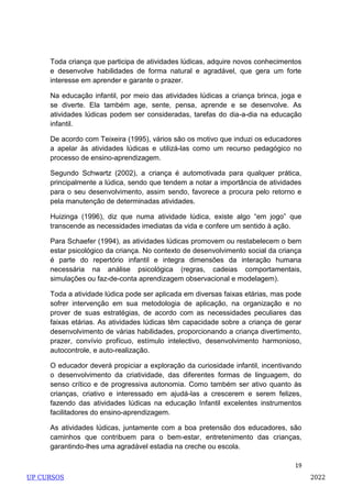 19
Toda criança que participa de atividades lúdicas, adquire novos conhecimentos
e desenvolve habilidades de forma natural e agradável, que gera um forte
interesse em aprender e garante o prazer.
Na educação infantil, por meio das atividades lúdicas a criança brinca, joga e
se diverte. Ela também age, sente, pensa, aprende e se desenvolve. As
atividades lúdicas podem ser consideradas, tarefas do dia-a-dia na educação
infantil.
De acordo com Teixeira (1995), vários são os motivo que induzi os educadores
a apelar às atividades lúdicas e utilizá-las como um recurso pedagógico no
processo de ensino-aprendizagem.
Segundo Schwartz (2002), a criança é automotivada para qualquer prática,
principalmente a lúdica, sendo que tendem a notar a importância de atividades
para o seu desenvolvimento, assim sendo, favorece a procura pelo retorno e
pela manutenção de determinadas atividades.
Huizinga (1996), diz que numa atividade lúdica, existe algo ―em jogo‖ que
transcende as necessidades imediatas da vida e confere um sentido à ação.
Para Schaefer (1994), as atividades lúdicas promovem ou restabelecem o bem
estar psicológico da criança. No contexto de desenvolvimento social da criança
é parte do repertório infantil e integra dimensões da interação humana
necessária na análise psicológica (regras, cadeias comportamentais,
simulações ou faz-de-conta aprendizagem observacional e modelagem).
Toda a atividade lúdica pode ser aplicada em diversas faixas etárias, mas pode
sofrer intervenção em sua metodologia de aplicação, na organização e no
prover de suas estratégias, de acordo com as necessidades peculiares das
faixas etárias. As atividades lúdicas têm capacidade sobre a criança de gerar
desenvolvimento de várias habilidades, proporcionando a criança divertimento,
prazer, convívio profícuo, estímulo intelectivo, desenvolvimento harmonioso,
autocontrole, e auto-realização.
O educador deverá propiciar a exploração da curiosidade infantil, incentivando
o desenvolvimento da criatividade, das diferentes formas de linguagem, do
senso crítico e de progressiva autonomia. Como também ser ativo quanto às
crianças, criativo e interessado em ajudá-las a crescerem e serem felizes,
fazendo das atividades lúdicas na educação Infantil excelentes instrumentos
facilitadores do ensino-aprendizagem.
As atividades lúdicas, juntamente com a boa pretensão dos educadores, são
caminhos que contribuem para o bem-estar, entretenimento das crianças,
garantindo-lhes uma agradável estadia na creche ou escola.
UP CURSOS 2022
 