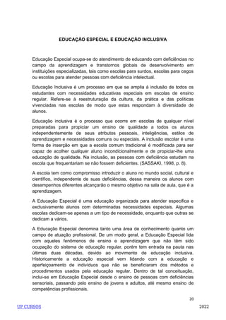 20
EDUCAÇÃO ESPECIAL E EDUCAÇÃO INCLUSIVA
Educação Especial ocupa-se do atendimento de educando com deficiências no
campo da aprendizagem e transtornos globais de desenvolvimento em
instituições especializadas, tais como escolas para surdos, escolas para cegos
ou escolas para atender pessoas com deficiência intelectual.
Educação Inclusiva é um processo em que se amplia à inclusão de todos os
estudantes com necessidades educativas especiais em escolas de ensino
regular. Refere-se à reestruturação da cultura, da prática e das políticas
vivenciadas nas escolas de modo que estas respondam à diversidade de
alunos.
Educação inclusiva é o processo que ocorre em escolas de qualquer nível
preparadas para propiciar um ensino de qualidade a todos os alunos
independentemente de seus atributos pessoais, inteligências, estilos de
aprendizagem e necessidades comuns ou especiais. A inclusão escolar é uma
forma de inserção em que a escola comum tradicional é modificada para ser
capaz de acolher qualquer aluno incondicionalmente e de propiciar-lhe uma
educação de qualidade. Na inclusão, as pessoas com deficiência estudam na
escola que frequentariam se não fossem deficientes. (SASSAKI, 1998, p. 8).
A escola tem como compromisso introduzir o aluno no mundo social, cultural e
científico, independente de suas deficiências, dessa maneira os alunos com
desempenhos diferentes alcançarão o mesmo objetivo na sala de aula, que é a
aprendizagem.
A Educação Especial é uma educação organizada para atender especifica e
exclusivamente alunos com determinadas necessidades especiais. Algumas
escolas dedicam-se apenas a um tipo de necessidade, enquanto que outras se
dedicam a vários.
A Educação Especial denomina tanto uma área de conhecimento quanto um
campo de atuação profissional. De um modo geral, a Educação Especial lida
com aqueles fenômenos de ensino e aprendizagem que não têm sido
ocupação do sistema de educação regular, porém tem entrada na pauta nas
últimas duas décadas, devido ao movimento de educação inclusiva.
Historicamente a educação especial vem lidando com a educação e
aperfeiçoamento de indivíduos que não se beneficiaram dos métodos e
procedimentos usados pela educação regular. Dentro de tal conceituação,
inclui-se em Educação Especial desde o ensino de pessoas com deficiências
sensoriais, passando pelo ensino de jovens e adultos, até mesmo ensino de
competências profissionais.
UP CURSOS 2022
 