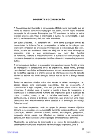 21
INFORMÁTICA E COMUNICAÇÃO
A Tecnologias da informação e comunicação (TICs) é uma expressão que se
refere ao papel da comunicação (seja por fios, cabos, ou sem fio) na moderna
tecnologia da informação. Entende-se que TIC consistem de todos os meios
técnicos usados para tratar a informação e auxiliar na comunicação, o que
inclui o hardware de computadores, rede, telemóveis.
Em outras palavras, TIC consistem em TI bem como quaisquer formas de
transmissão de informações e correspondem a todas as tecnologias que
interferem e medeiam os processos informacionais e comunicativos dos seres.
Ainda, podem ser entendidas como um conjunto de recursos tecnológicos
integrados entre si, que proporcionam, por meio das funções
de hardware, software e telecomunicações, a automação e comunicação dos
processos de negócios, da pesquisa científica, de ensino e aprendizagem entre
outras.
A comunicação é também a responsável por grandes avanços. Devido a troca
de mensagens e consequente troca de experiência, dessa forma, grandes
descobertas foram feitas. A história humana, sem os desenhos das cavernas,
os hieróglifos egípcios, e o enorme acervo de informação que nos foi deixado
através da escrita, não teria a emoção sentida hoje ao se ver o avanço desses
meios.
Todos os exemplos citados acima são formas de deixar mensagens, i.e.,
passar adiante uma informação, experiência, fato ou descoberta. A
comunicação é algo complexo, uma vez que existem várias formas de se
comunicar. O objetivo aqui, é mostrar o quanto a troca de mensagens, a
informação e o relacionamento humano são importantes para a evolução de
novos conceitos, como, p. ex., o trabalho colaborativo, a gestão do
conhecimento, o ensino a distância (e-learning), que promovem uma maior
democracia nos relacionamentos entre pessoas e a diminuição do espaço
físico–temporal.
Num ambiente corporativo, onde um grupo de pessoas percorre objetivos
comuns, a necessidade de comunicação aumenta consideravelmente. Numa
corporação, existem barreiras culturais, sociais, tecnológicas, geográficas,
temporais, dentre outras, que dificultam as pessoas a se comunicarem,
portanto, um dos desafios de uma corporação é transpor essas barreiras.
Atualmente, os sistemas de informação e as redes de computadores têm
desempenhado um papel importante na comunicação corporativa, pois é
UP CURSOS 2022
 