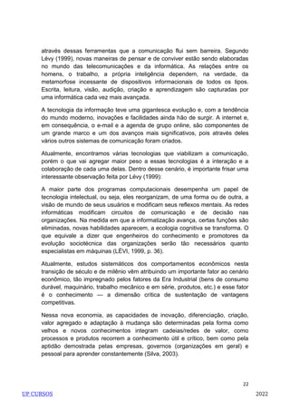 22
através dessas ferramentas que a comunicação flui sem barreira. Segundo
Lévy (1999), novas maneiras de pensar e de conviver estão sendo elaboradas
no mundo das telecomunicações e da informática. As relações entre os
homens, o trabalho, a própria inteligência dependem, na verdade, da
metamorfose incessante de dispositivos informacionais de todos os tipos.
Escrita, leitura, visão, audição, criação e aprendizagem são capturadas por
uma informática cada vez mais avançada.
A tecnologia da informação teve uma gigantesca evolução e, com a tendência
do mundo moderno, inovações e facilidades ainda hão de surgir. A internet e,
em consequência, o e-mail e a agenda de grupo online, são componentes de
um grande marco e um dos avanços mais significativos, pois através deles
vários outros sistemas de comunicação foram criados.
Atualmente, encontramos várias tecnologias que viabilizam a comunicação,
porém o que vai agregar maior peso a essas tecnologias é a interação e a
colaboração de cada uma delas. Dentro desse cenário, é importante frisar uma
interessante observação feita por Lévy (1999):
A maior parte dos programas computacionais desempenha um papel de
tecnologia intelectual, ou seja, eles reorganizam, de uma forma ou de outra, a
visão de mundo de seus usuários e modificam seus reflexos mentais. As redes
informáticas modificam circuitos de comunicação e de decisão nas
organizações. Na medida em que a informatização avança, certas funções são
eliminadas, novas habilidades aparecem, a ecologia cognitiva se transforma. O
que equivale a dizer que engenheiros do conhecimento e promotores da
evolução sociotécnica das organizações serão tão necessários quanto
especialistas em máquinas (LÉVI, 1999, p. 36).
Atualmente, estudos sistemáticos dos comportamentos econômicos nesta
transição de século e de milênio vêm atribuindo um importante fator ao cenário
econômico, tão impregnado pelos fatores da Era Industrial (bens de consumo
durável, maquinário, trabalho mecânico e em série, produtos, etc.) e esse fator
é o conhecimento — a dimensão crítica de sustentação de vantagens
competitivas.
Nessa nova economia, as capacidades de inovação, diferenciação, criação,
valor agregado e adaptação à mudança são determinadas pela forma como
velhos e novos conhecimentos integram cadeias/redes de valor, como
processos e produtos recorrem a conhecimento útil e crítico, bem como pela
aptidão demostrada pelas empresas, governos (organizações em geral) e
pessoal para aprender constantemente (Silva, 2003).
UP CURSOS 2022
 