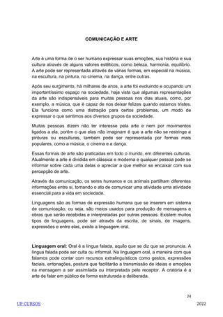 24
COMUNICAÇÃO E ARTE
Arte é uma forma de o ser humano expressar suas emoções, sua história e sua
cultura através de alguns valores estéticos, como beleza, harmonia, equilíbrio.
A arte pode ser representada através de várias formas, em especial na música,
na escultura, na pintura, no cinema, na dança, entre outras.
Após seu surgimento, há milhares de anos, a arte foi evoluindo e ocupando um
importantíssimo espaço na sociedade, haja vista que algumas representações
da arte são indispensáveis para muitas pessoas nos dias atuais, como, por
exemplo, a música, que é capaz de nos deixar felizes quando estamos tristes.
Ela funciona como uma distração para certos problemas, um modo de
expressar o que sentimos aos diversos grupos da sociedade.
Muitas pessoas dizem não ter interesse pela arte e nem por movimentos
ligados a ela, porém o que elas não imaginam é que a arte não se restringe a
pinturas ou esculturas, também pode ser representada por formas mais
populares, como a música, o cinema e a dança.
Essas formas de arte são praticadas em todo o mundo, em diferentes culturas.
Atualmente a arte é dividida em clássica e moderna e qualquer pessoa pode se
informar sobre cada uma delas e apreciar a que melhor se encaixar com sua
percepção de arte.
Através da comunicação, os seres humanos e os animais partilham diferentes
informações entre si, tornando o ato de comunicar uma atividade uma atividade
essencial para a vida em sociedade.
Linguagens são as formas de expressão humana que se inserem em sistema
de comunicação, ou seja, são meios usados para produção de mensagens e
obras que serão recebidas e interpretadas por outras pessoas. Existem muitos
tipos de linguagens, pode ser através da escrita, de sinais, de imagens,
expressões e entre elas, existe a linguagem oral.
Linguagem oral: Oral é a língua falada, aquilo que se diz que se pronuncia. A
língua falada pode ser culta ou informal. Na linguagem oral, a maneira com que
falamos pode contar com recursos extralinguísticos como gestos, expressões
faciais, entonações, postura que facilitarão a transmissão de ideias e emoções
na mensagem a ser assimilada ou interpretada pelo receptor. A oratória é a
arte de falar em público de forma estruturada e deliberada.
UP CURSOS 2022
 