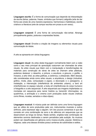 25
Linguagem escrita: É a forma de comunicação que depende da interpretação
da escrita (letras, palavras, frases, símbolos que formam) caligrafia (arte de dar
forma aos sinais de uma maneira expressiva, harmoniosa e habilidosa), escrita
criativa e a literatura (arte de compor escritos em prosa ou em verso).
Linguagem corporal: É uma forma de comunicação não-verbal. Abrange
principalmente gestos, posturas e expressões faciais.
Linguagem visual: Envolve a criação de imagens ou elementos visuais para
comunicação de ideias.
A arte se apresenta em várias linguagens:
Linguagem visual: As artes desta linguagem normalmente lidam com a visão
como o seu meio principal de apreciação costumam ser chamadas de artes
visuais. As artes visuais que lidam com a manipulação e transformações de
materiais para construção de obras de artes se chamam artes plásticas,
podemos destacar: o desenho, a pintura, a escultura, a gravura, o grafite, o
mosaico, a arte vitral, as artes gráficas, a cerâmica, o artesanato. Além dessas,
são consideradas ainda como artes visuais: a arquitetura, o design (industrial,
gráfico, moda, jóias, computação e jogos), a decoração e o paisagismo, a
instalação, a intervenção (interferência de ambientes urbano), a land art
(interferências no espaço natural), a body art (interferências do corpo humano)
a fotografia e a arte sequencial. A arte sequencial usa imagens implantadas ou
montadas em sequencia para narrar história ou transmitir informações: os
quadrinhos, a animação e o cinema (com produções áudio visuais criativas
como filmes, novelas, seriados e vídeo-clipes).
Linguagem musical: A música pode ser definida como uma forma linguagem
que se utiliza de sons produzidos pela voz, instrumentos musicais e outros
artifícios, para expressar algo a alguém. Um dos poucos consensos é que ela
consiste em uma combinação de sons e de silêncios em sequencias que se
desenvolvem ao longo do tempo. Neste sentido, engloba toda combinação de
elementos sonoros destinados a serem percebidos pela audição. As musicas
podem ser classificadas em gêneros como música erudita, popular, folclórica e
religiosa, cada uma dessas divisões possui centenas de subdivisões e estilos.
UP CURSOS 2022
 
