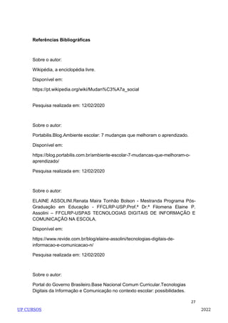 27
Referências Bibliográficas
Sobre o autor:
Wikipédia, a enciclopédia livre.
Disponível em:
https://pt.wikipedia.org/wiki/Mudan%C3%A7a_social
Pesquisa realizada em: 12/02/2020
Sobre o autor:
Portabilis.Blog.Ambiente escolar: 7 mudanças que melhoram o aprendizado.
Disponível em:
https://blog.portabilis.com.br/ambiente-escolar-7-mudancas-que-melhoram-o-
aprendizado/
Pesquisa realizada em: 12/02/2020
Sobre o autor:
ELAINE ASSOLINI.Renata Maira Tonhão Bolson - Mestranda Programa Pós-
Graduação em Educação - FFCLRP-USP.Prof.ª Dr.ª Filomena Elaine P.
Assolini – FFCLRP-USPAS TECNOLOGIAS DIGITAIS DE INFORMAÇÃO E
COMUNICAÇÃO NA ESCOLA.
Disponível em:
https://www.revide.com.br/blog/elaine-assolini/tecnologias-digitais-de-
informacao-e-comunicacao-n/
Pesquisa realizada em: 12/02/2020
Sobre o autor:
Portal do Governo Brasileiro.Base Nacional Comum Curricular.Tecnologias
Digitais da Informação e Comunicação no contexto escolar: possibilidades.
UP CURSOS 2022
 