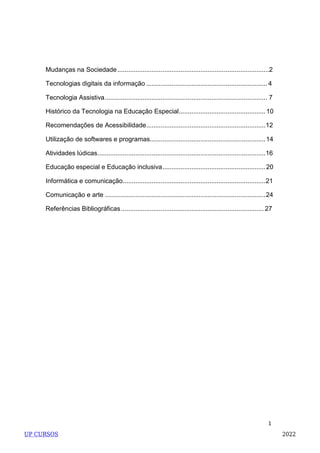 1
Mudanças na Sociedade....................................................................................2
Tecnologias digitais da informação ................................................................... 4
Tecnologia Assistiva.......................................................................................... 7
Histórico da Tecnologia na Educação Especial................................................10
Recomendações de Acessibilidade..................................................................12
Utilização de softwares e programas................................................................14
Atividades lúdicas.............................................................................................16
Educação especial e Educação inclusiva.........................................................20
Informática e comunicação...............................................................................21
Comunicação e arte .........................................................................................24
Referências Bibliográficas............................................................................... 27
UP CURSOS 2022
 