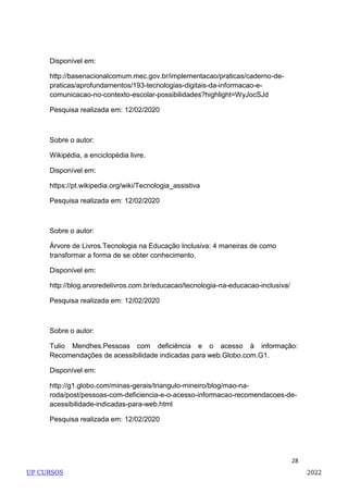 28
Disponível em:
http://basenacionalcomum.mec.gov.br/implementacao/praticas/caderno-de-
praticas/aprofundamentos/193-tecnologias-digitais-da-informacao-e-
comunicacao-no-contexto-escolar-possibilidades?highlight=WyJocSJd
Pesquisa realizada em: 12/02/2020
Sobre o autor:
Wikipédia, a enciclopédia livre.
Disponível em:
https://pt.wikipedia.org/wiki/Tecnologia_assistiva
Pesquisa realizada em: 12/02/2020
Sobre o autor:
Árvore de Livros.Tecnologia na Educação Inclusiva: 4 maneiras de como
transformar a forma de se obter conhecimento.
Disponível em:
http://blog.arvoredelivros.com.br/educacao/tecnologia-na-educacao-inclusiva/
Pesquisa realizada em: 12/02/2020
Sobre o autor:
Tulio Mendhes.Pessoas com deficiência e o acesso à informação:
Recomendações de acessibilidade indicadas para web.Globo.com.G1.
Disponível em:
http://g1.globo.com/minas-gerais/triangulo-mineiro/blog/mao-na-
roda/post/pessoas-com-deficiencia-e-o-acesso-informacao-recomendacoes-de-
acessibilidade-indicadas-para-web.html
Pesquisa realizada em: 12/02/2020
UP CURSOS 2022
 
