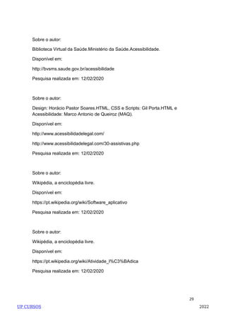 29
Sobre o autor:
Biblioteca Virtual da Saúde.Ministério da Saúde.Acessibilidade.
Disponível em:
http://bvsms.saude.gov.br/acessibilidade
Pesquisa realizada em: 12/02/2020
Sobre o autor:
Design: Horácio Pastor Soares.HTML, CSS e Scripts: Gil Porta.HTML e
Acessibilidade: Marco Antonio de Queiroz (MAQ).
Disponível em:
http://www.acessibilidadelegal.com/
http://www.acessibilidadelegal.com/30-assistivas.php
Pesquisa realizada em: 12/02/2020
Sobre o autor:
Wikipédia, a enciclopédia livre.
Disponível em:
https://pt.wikipedia.org/wiki/Software_aplicativo
Pesquisa realizada em: 12/02/2020
Sobre o autor:
Wikipédia, a enciclopédia livre.
Disponível em:
https://pt.wikipedia.org/wiki/Atividade_l%C3%BAdica
Pesquisa realizada em: 12/02/2020
UP CURSOS 2022
 