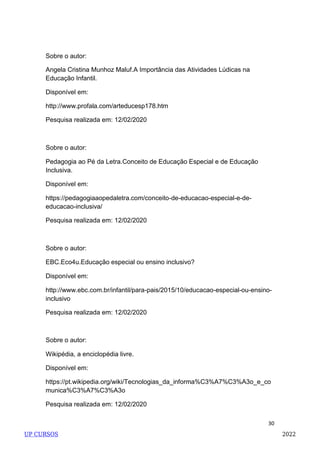 30
Sobre o autor:
Angela Cristina Munhoz Maluf.A Importância das Atividades Lúdicas na
Educação Infantil.
Disponível em:
http://www.profala.com/arteducesp178.htm
Pesquisa realizada em: 12/02/2020
Sobre o autor:
Pedagogia ao Pé da Letra.Conceito de Educação Especial e de Educação
Inclusiva.
Disponível em:
https://pedagogiaaopedaletra.com/conceito-de-educacao-especial-e-de-
educacao-inclusiva/
Pesquisa realizada em: 12/02/2020
Sobre o autor:
EBC.Eco4u.Educação especial ou ensino inclusivo?
Disponível em:
http://www.ebc.com.br/infantil/para-pais/2015/10/educacao-especial-ou-ensino-
inclusivo
Pesquisa realizada em: 12/02/2020
Sobre o autor:
Wikipédia, a enciclopédia livre.
Disponível em:
https://pt.wikipedia.org/wiki/Tecnologias_da_informa%C3%A7%C3%A3o_e_co
munica%C3%A7%C3%A3o
Pesquisa realizada em: 12/02/2020
UP CURSOS 2022
 