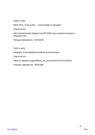 31
Sobre o autor:
Meire.Artes. O que é Arte.....Comunicação e Linguagem...
Disponível em:
http://artesatividades.blogspot.com/2017/04/o-que-e-artecomunicacao-e-
linguagem.html
Pesquisa realizada em: 12/02/2020
Sobre o autor:
Wikipédia, a enciclopédia livre.Meios de comunicação.
Disponível em:
https://pt.wikipedia.org/wiki/Meios_de_comunica%C3%A7%C3%A3o
Pesquisa realizada em: 12/02/2020
UP CURSOS 2022
 