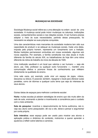 2
MUDANÇAS NA SOCIEDADE
Sociologia Mudança social refere-se a uma alteração na ordem social de uma
sociedade. A mudança social pode incluir mudanças na natureza, instituições
sociais, comportamentos sociais e nas relações sociais. O ser humano precisa
adaptar o meio às suas necessidades, partindo desse pressuposto, foi
necessário se adaptar as suas próprias conquistas.
Uma das características mais marcantes da sociedade moderna tem sido sua
capacidade de produzir e se adequar as mudanças sociais. Cada uma delas,
imposta pelo próprio homem, representa um rompimento com a tradição.
Muitas tradições permanecem embutidas em nossa sociedade, algumas sob
novos aspectos. Por exemplo, a família constituída nos dias atuais é muito
diferente da família do século XIX; os trabalhadores de hoje têm uma rotina
diferente da rotina de trabalho do início da década de 1920.
Uma instituição saudável é um local que valoriza o ser humano — seja ele
aluno, pai, mãe, professor ou qualquer outro funcionário —, mantém uma
comunicação efetiva e promove trocas de conhecimento que refletem
diretamente na qualidade do ensino.
Uma sala vazia, por exemplo, pode virar um espaço de jogos, vídeos,
descanso ou leitura. É possível, também, repaginar o local para oferecer aulas
paralelas, como de idiomas e qualquer outro tema que seja do interesse de
seus alunos.
Outras ideias de espaços para melhorar o ambiente escolar:
Horta: muitas escolas já adotam estratégias de ensino que vão muito além da
sala de aula, ensinando a plantar e incentivando a consciência para o cuidado
com o meio ambiente;
Sala de pesquisa: incentive o desenvolvimento de forma autônoma, isto é,
veja seu aluno como pesquisador, dê voz a ele, deixe-o pensar e argumentar
por conta própria;
Sala interativa: esse espaço pode ser usado para mostrar aos alunos a
aplicação prática e dinâmica do conteúdo, motivá-los a querer aprender e
ajudá-los a refletir sobre talentos e carreiras;
UP CURSOS 2022
 