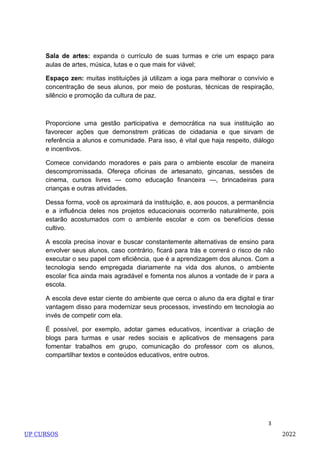 3
Sala de artes: expanda o currículo de suas turmas e crie um espaço para
aulas de artes, música, lutas e o que mais for viável;
Espaço zen: muitas instituições já utilizam a ioga para melhorar o convívio e
concentração de seus alunos, por meio de posturas, técnicas de respiração,
silêncio e promoção da cultura de paz.
Proporcione uma gestão participativa e democrática na sua instituição ao
favorecer ações que demonstrem práticas de cidadania e que sirvam de
referência a alunos e comunidade. Para isso, é vital que haja respeito, diálogo
e incentivos.
Comece convidando moradores e pais para o ambiente escolar de maneira
descompromissada. Ofereça oficinas de artesanato, gincanas, sessões de
cinema, cursos livres — como educação financeira —, brincadeiras para
crianças e outras atividades.
Dessa forma, você os aproximará da instituição, e, aos poucos, a permanência
e a influência deles nos projetos educacionais ocorrerão naturalmente, pois
estarão acostumados com o ambiente escolar e com os benefícios desse
cultivo.
A escola precisa inovar e buscar constantemente alternativas de ensino para
envolver seus alunos, caso contrário, ficará para trás e correrá o risco de não
executar o seu papel com eficiência, que é a aprendizagem dos alunos. Com a
tecnologia sendo empregada diariamente na vida dos alunos, o ambiente
escolar fica ainda mais agradável e fomenta nos alunos a vontade de ir para a
escola.
A escola deve estar ciente do ambiente que cerca o aluno da era digital e tirar
vantagem disso para modernizar seus processos, investindo em tecnologia ao
invés de competir com ela.
É possível, por exemplo, adotar games educativos, incentivar a criação de
blogs para turmas e usar redes sociais e aplicativos de mensagens para
fomentar trabalhos em grupo, comunicação do professor com os alunos,
compartilhar textos e conteúdos educativos, entre outros.
UP CURSOS 2022
 