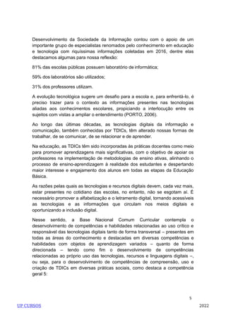 5
Desenvolvimento da Sociedade da Informação contou com o apoio de um
importante grupo de especialistas renomados pelo conhecimento em educação
e tecnologia com riquíssimas informações coletadas em 2016, dentre elas
destacamos algumas para nossa reflexão:
81% das escolas públicas possuem laboratório de informática;
59% dos laboratórios são utilizados;
31% dos professores utilizam.
A evolução tecnológica sugere um desafio para a escola e, para enfrentá-lo, é
preciso trazer para o contexto as informações presentes nas tecnologias
aliadas aos conhecimentos escolares, propiciando a interlocução entre os
sujeitos com vistas a ampliar o entendimento (PORTO, 2006).
Ao longo das últimas décadas, as tecnologias digitais da informação e
comunicação, também conhecidas por TDICs, têm alterado nossas formas de
trabalhar, de se comunicar, de se relacionar e de aprender.
Na educação, as TDICs têm sido incorporadas às práticas docentes como meio
para promover aprendizagens mais significativas, com o objetivo de apoiar os
professores na implementação de metodologias de ensino ativas, alinhando o
processo de ensino-aprendizagem à realidade dos estudantes e despertando
maior interesse e engajamento dos alunos em todas as etapas da Educação
Básica.
As razões pelas quais as tecnologias e recursos digitais devem, cada vez mais,
estar presentes no cotidiano das escolas, no entanto, não se esgotam aí. É
necessário promover a alfabetização e o letramento digital, tornando acessíveis
as tecnologias e as informações que circulam nos meios digitais e
oportunizando a inclusão digital.
Nesse sentido, a Base Nacional Comum Curricular contempla o
desenvolvimento de competências e habilidades relacionadas ao uso crítico e
responsável das tecnologias digitais tanto de forma transversal – presentes em
todas as áreas do conhecimento e destacadas em diversas competências e
habilidades com objetos de aprendizagem variados – quanto de forma
direcionada – tendo como fim o desenvolvimento de competências
relacionadas ao próprio uso das tecnologias, recursos e linguagens digitais –,
ou seja, para o desenvolvimento de competências de compreensão, uso e
criação de TDICs em diversas práticas sociais, como destaca a competência
geral 5:
UP CURSOS 2022
 