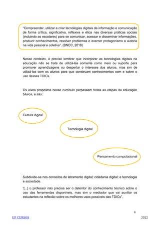 6
Cultura digital
Tecnologia digital
Pensamento computacional
Nesse contexto, é preciso lembrar que incorporar as tecnologias digitais na
educação não se trata de utilizá-las somente como meio ou suporte para
promover aprendizagens ou despertar o interesse dos alunos, mas sim de
utilizá-las com os alunos para que construam conhecimentos com e sobre o
uso dessas TDICs.
Os eixos propostos nesse currículo perpassam todas as etapas da educação
básica, e são:
Subdivide-se nos conceitos de letramento digital; cidadania digital; e tecnologia
e sociedade.
―[...] o professor não precisa ser o detentor do conhecimento técnico sobre o
uso das ferramentas disponíveis, mas sim o mediador que vai auxiliar os
estudantes na reflexão sobre os melhores usos possíveis das TDICs‖.
―Compreender, utilizar e criar tecnologias digitais de informação e comunicação
de forma crítica, significativa, reflexiva e ética nas diversas práticas sociais
(incluindo as escolares) para se comunicar, acessar e disseminar informações,
produzir conhecimentos, resolver problemas e exercer protagonismo e autoria
na vida pessoal e coletiva‖. (BNCC, 2018)
UP CURSOS 2022
 