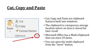 Cut, Copy and Paste
• Cut, Copy and Paste are clipboard
features built into windows.
• The clipboard is a temporary storage
location where an item is stored for
later recall
• Microsoft Office has a Multi‐Clipboard
that can store 24 items.
• You can open the multi‐clipboard
from the "more" button.
 