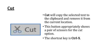 Cut
• Cut will copy the selected text to
the clipboard and remove it from
the current location.
• This button appropriately shows
a pair of scissors for the cut
option.
• The shortcut key is Ctrl‐X.
 