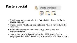 Paste Special
• The drop down menu under the Paste button shows the Paste
Special options.
• These options will change depending on what is currently in the
clipboard.
• It can be a very useful tool to do things such as Paste as
unformatted text.
• Unformatted text will get rid of hidden HTML codes from a
webpage or the hidden formatting from another Word Document.
 