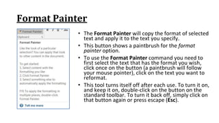 Format Painter
• The Format Painter will copy the format of selected
text and apply it to the text you specify.
• This button shows a paintbrush for the format
painter option.
• To use the Format Painter command you need to
first select the text that has the format you wish,
click once on the button (a paintbrush will follow
your mouse pointer), click on the text you want to
reformat.
• This tool turns itself off after each use. To turn it on,
and keep it on, double‐click on the button on the
standard toolbar. To turn it back off, simply click on
that button again or press escape (Esc).
 