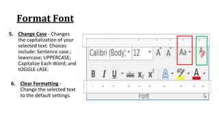 Format Font
5. Change Case ‐ Changes
the capitalization of your
selected text. Choices
include: Sentence case.;
lowercase; UPPERCASE;
Capitalize Each Word; and
tOGGLE cASE.
7 8 9 10 11 12 13 14 15 16
1 2 3 4 5 6
6. Clear Formatting ‐
Change the selected text
to the default settings.
 