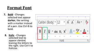 Format Font
7. Bold ‐ Changes
selected text appear
darker, like writing
with a marker instead
of a pen. Use Ctrl‐B to
bold.
7 8 9 10 11 12 13 14 15 16
1 2 3 4 5 6
8. Italic ‐ Changes
selected text to
appear slanted,
leaning the letters to
the right. Use Ctrl‐I to
Italicize.
 