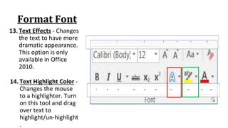 Format Font
13. Text Effects ‐ Changes
the text to have more
dramatic appearance.
This option is only
available in Office
2010.
7 8 9 10 11 12 13 14 15 16
1 2 3 4 5 6
14. Text Highlight Color ‐
Changes the mouse
to a highlighter. Turn
on this tool and drag
over text to
highlight/un‐highlight
.
 