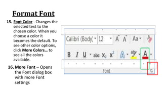 Format Font
15. Font Color ‐ Changes the
selected text to the
chosen color. When you
choose a color it
becomes the default. To
see other color options,
click More Colors… to
see all the colors
available.
7 8 9 10 11 12 13 14 15 16
1 2 3 4 5 6
16. More Font – Opens
the Font dialog box
with more Font
settings
 