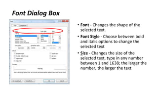 Font Dialog Box
• Font ‐ Changes the shape of the
selected text.
• Font Style ‐ Choose between bold
and italic options to change the
selected text
• Size ‐ Changes the size of the
selected text, type in any number
between 1 and 1638; the larger the
number, the larger the text
 