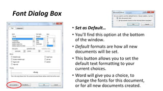 Font Dialog Box
• Set as Default…
• You’ll find this option at the bottom
of the window.
• Default formats are how all new
documents will be set.
• This button allows you to set the
default text formatting to your
current choices.
• Word will give you a choice, to
change the fonts for this document,
or for all new documents created.
 