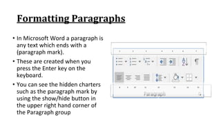 Formatting Paragraphs
• In Microsoft Word a paragraph is
any text which ends with a
(paragraph mark).
• These are created when you
press the Enter key on the
keyboard.
• You can see the hidden charters
such as the paragraph mark by
using the show/hide button in
the upper right hand corner of
the Paragraph group
1 2 3 4 5 6 7
8 9 10 11 12 13 14 15
 