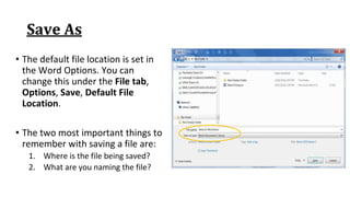Save As
• The default file location is set in
the Word Options. You can
change this under the File tab,
Options, Save, Default File
Location.
• The two most important things to
remember with saving a file are:
1. Where is the file being saved?
2. What are you naming the file?
 