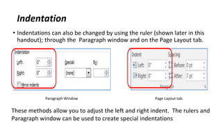 Indentation
• Indentations can also be changed by using the ruler (shown later in this
handout); through the Paragraph window and on the Page Layout tab.
Paragraph Window Page Layout tab.
These methods allow you to adjust the left and right indent. The rulers and
Paragraph window can be used to create special indentations
 