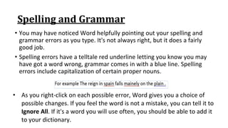 Spelling and Grammar
• You may have noticed Word helpfully pointing out your spelling and
grammar errors as you type. It's not always right, but it does a fairly
good job.
• Spelling errors have a telltale red underline letting you know you may
have got a word wrong, grammar comes in with a blue line. Spelling
errors include capitalization of certain proper nouns.
• As you right‐click on each possible error, Word gives you a choice of
possible changes. If you feel the word is not a mistake, you can tell it to
Ignore All. If it's a word you will use often, you should be able to add it
to your dictionary.
 