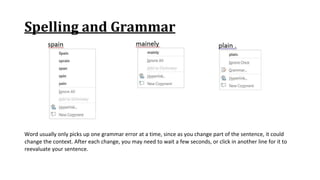 Spelling and Grammar
Word usually only picks up one grammar error at a time, since as you change part of the sentence, it could
change the context. After each change, you may need to wait a few seconds, or click in another line for it to
reevaluate your sentence.
 