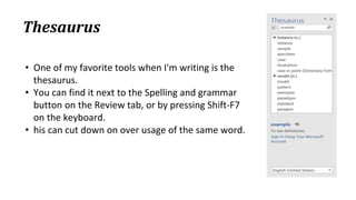 Thesaurus
• One of my favorite tools when I'm writing is the
thesaurus.
• You can find it next to the Spelling and grammar
button on the Review tab, or by pressing Shift‐F7
on the keyboard.
• his can cut down on over usage of the same word.
 