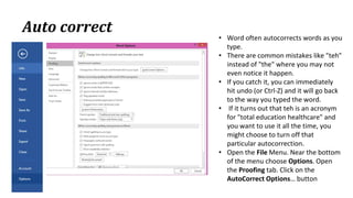 Auto correct
• Word often autocorrects words as you
type.
• There are common mistakes like "teh"
instead of "the" where you may not
even notice it happen.
• If you catch it, you can immediately
hit undo (or Ctrl‐Z) and it will go back
to the way you typed the word.
• If it turns out that teh is an acronym
for "total education healthcare" and
you want to use it all the time, you
might choose to turn off that
particular autocorrection.
• Open the File Menu. Near the bottom
of the menu choose Options. Open
the Proofing tab. Click on the
AutoCorrect Options… button
 
