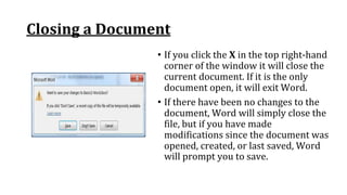 Closing a Document
• If you click the X in the top right‐hand
corner of the window it will close the
current document. If it is the only
document open, it will exit Word.
• If there have been no changes to the
document, Word will simply close the
file, but if you have made
modifications since the document was
opened, created, or last saved, Word
will prompt you to save.
 