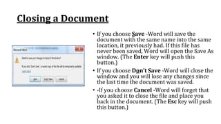 Closing a Document
• If you choose Save ‐Word will save the
document with the same name into the same
location, it previously had. If this file has
never been saved, Word will open the Save As
window. (The Enter key will push this
button.)
• If you choose Don’t Save ‐Word will close the
window and you will lose any changes since
the last time the document was saved.
• ‐If you choose Cancel ‐Word will forget that
you asked it to close the file and place you
back in the document. (The Esc key will push
this button.)
 