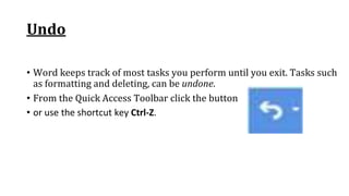 Undo
• Word keeps track of most tasks you perform until you exit. Tasks such
as formatting and deleting, can be undone.
• From the Quick Access Toolbar click the button
• or use the shortcut key Ctrl‐Z.
 