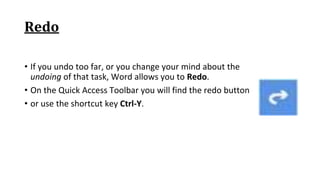 Redo
• If you undo too far, or you change your mind about the
undoing of that task, Word allows you to Redo.
• On the Quick Access Toolbar you will find the redo button
• or use the shortcut key Ctrl‐Y.
 