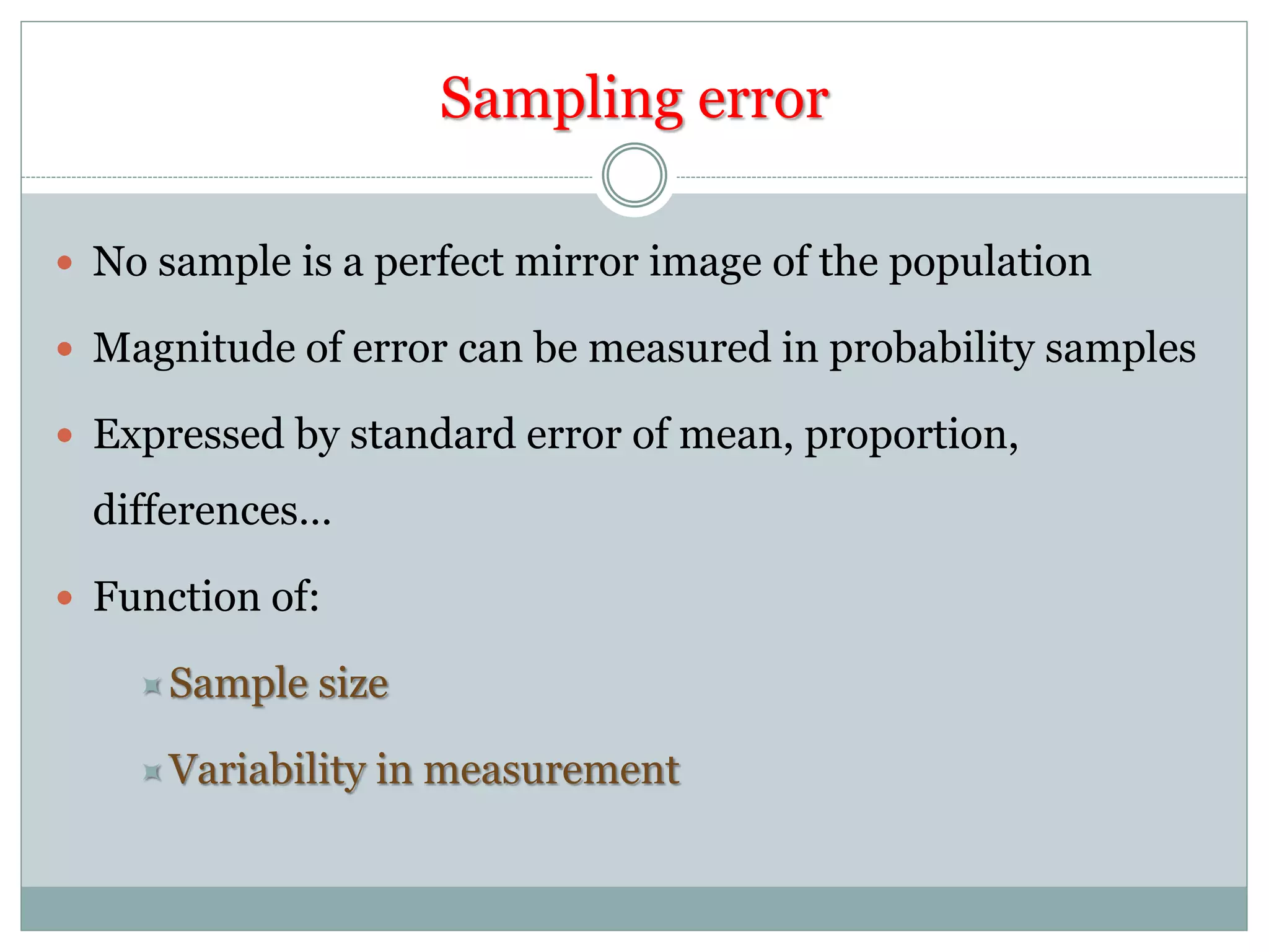Sampling error
 No sample is a perfect mirror image of the population
 Magnitude of error can be measured in probability samples
 Expressed by standard error of mean, proportion,
differences…
 Function of:
Sample size
Variability in measurement
 