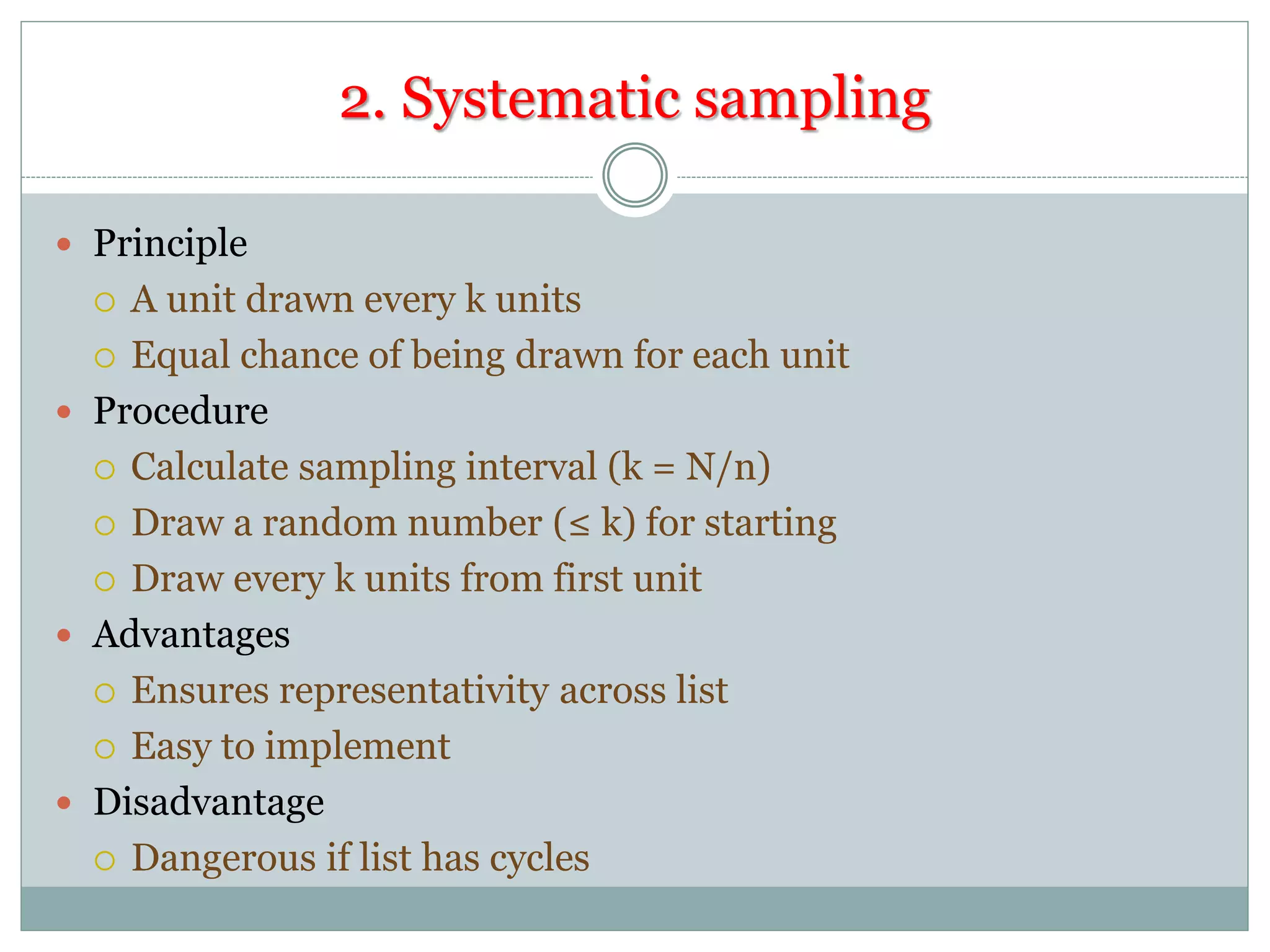2. Systematic sampling
 Principle
 A unit drawn every k units
 Equal chance of being drawn for each unit
 Procedure
 Calculate sampling interval (k = N/n)
 Draw a random number (≤ k) for starting
 Draw every k units from first unit
 Advantages
 Ensures representativity across list
 Easy to implement
 Disadvantage
 Dangerous if list has cycles
 