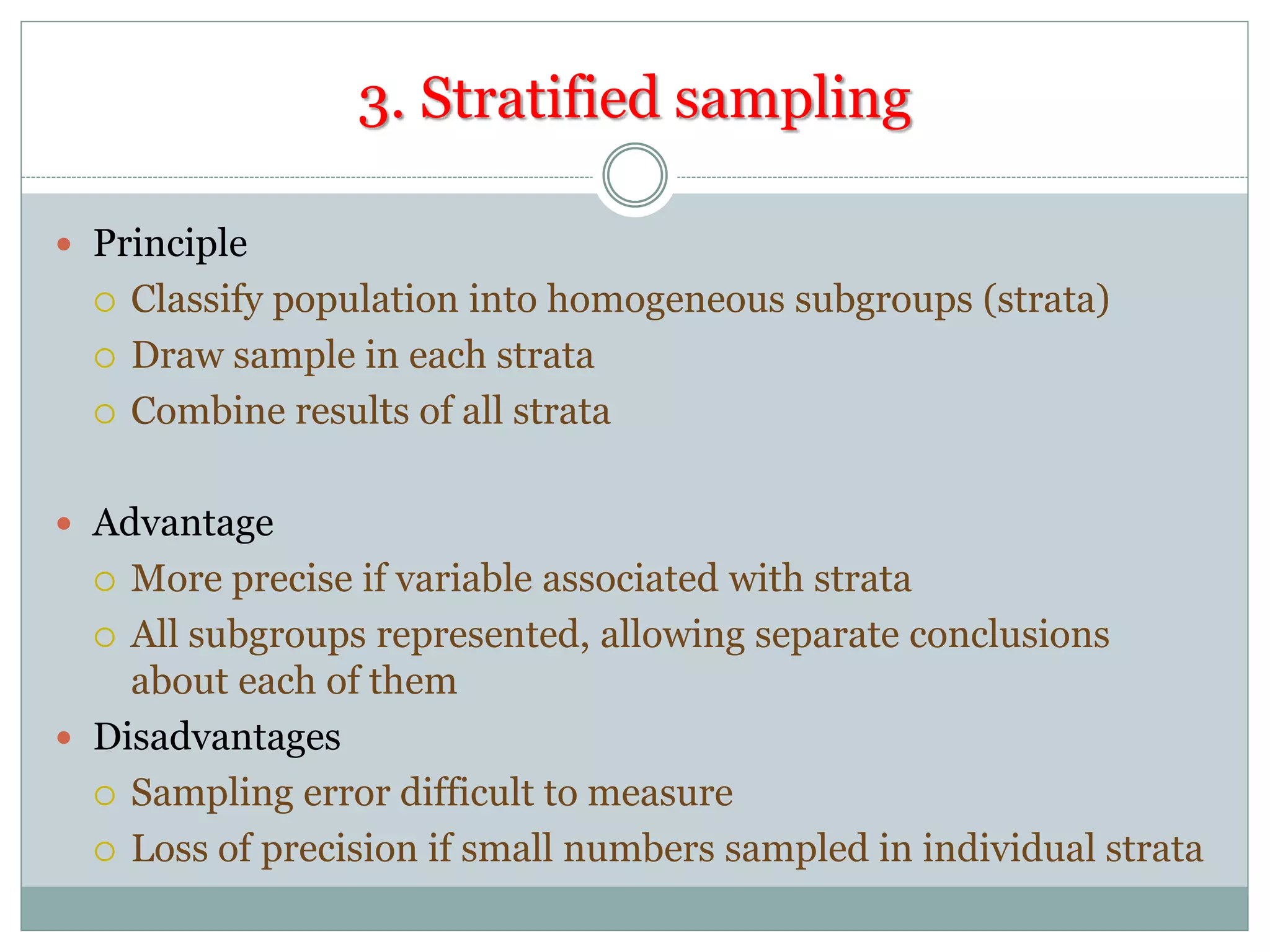 3. Stratified sampling
 Principle
 Classify population into homogeneous subgroups (strata)
 Draw sample in each strata
 Combine results of all strata
 Advantage
 More precise if variable associated with strata
 All subgroups represented, allowing separate conclusions
about each of them
 Disadvantages
 Sampling error difficult to measure
 Loss of precision if small numbers sampled in individual strata
 