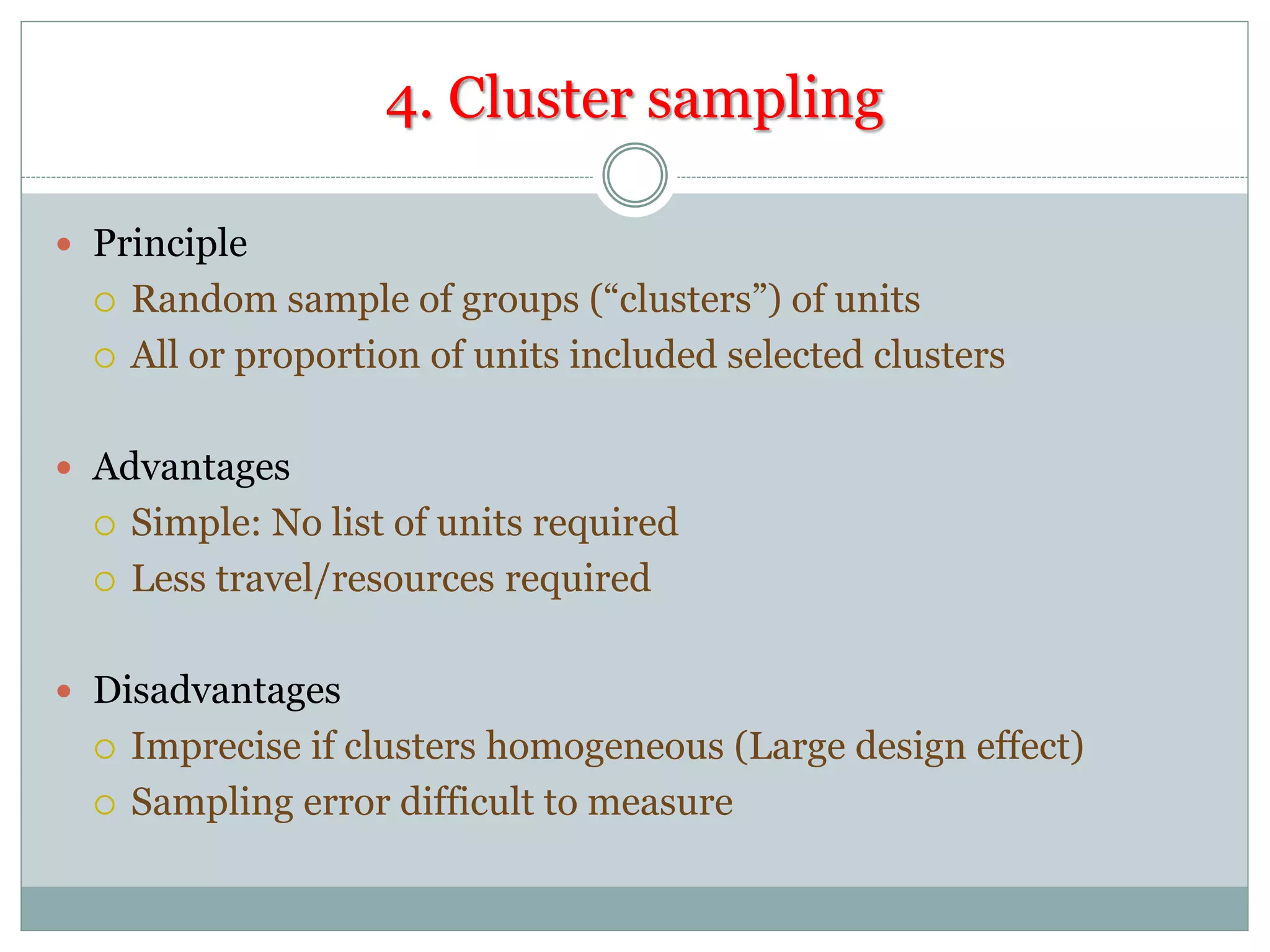 4. Cluster sampling
 Principle
 Random sample of groups (“clusters”) of units
 All or proportion of units included selected clusters
 Advantages
 Simple: No list of units required
 Less travel/resources required
 Disadvantages
 Imprecise if clusters homogeneous (Large design effect)
 Sampling error difficult to measure
 