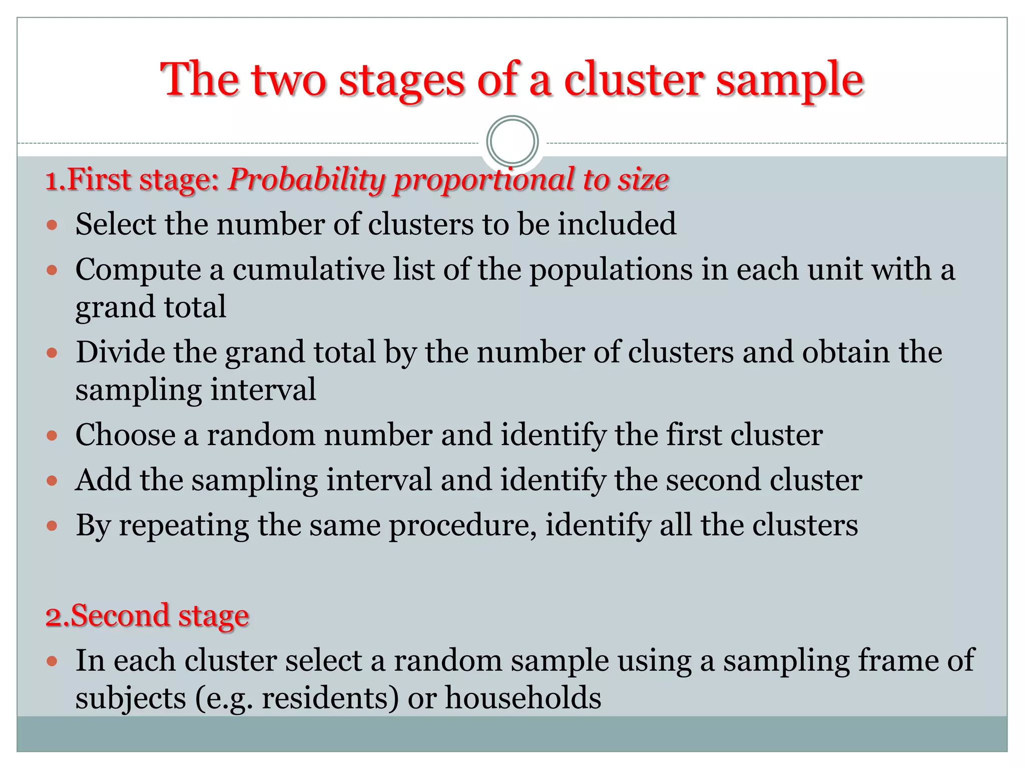 The two stages of a cluster sample
1.First stage: Probability proportional to size
 Select the number of clusters to be included
 Compute a cumulative list of the populations in each unit with a
grand total
 Divide the grand total by the number of clusters and obtain the
sampling interval
 Choose a random number and identify the first cluster
 Add the sampling interval and identify the second cluster
 By repeating the same procedure, identify all the clusters
2.Second stage
 In each cluster select a random sample using a sampling frame of
subjects (e.g. residents) or households
 