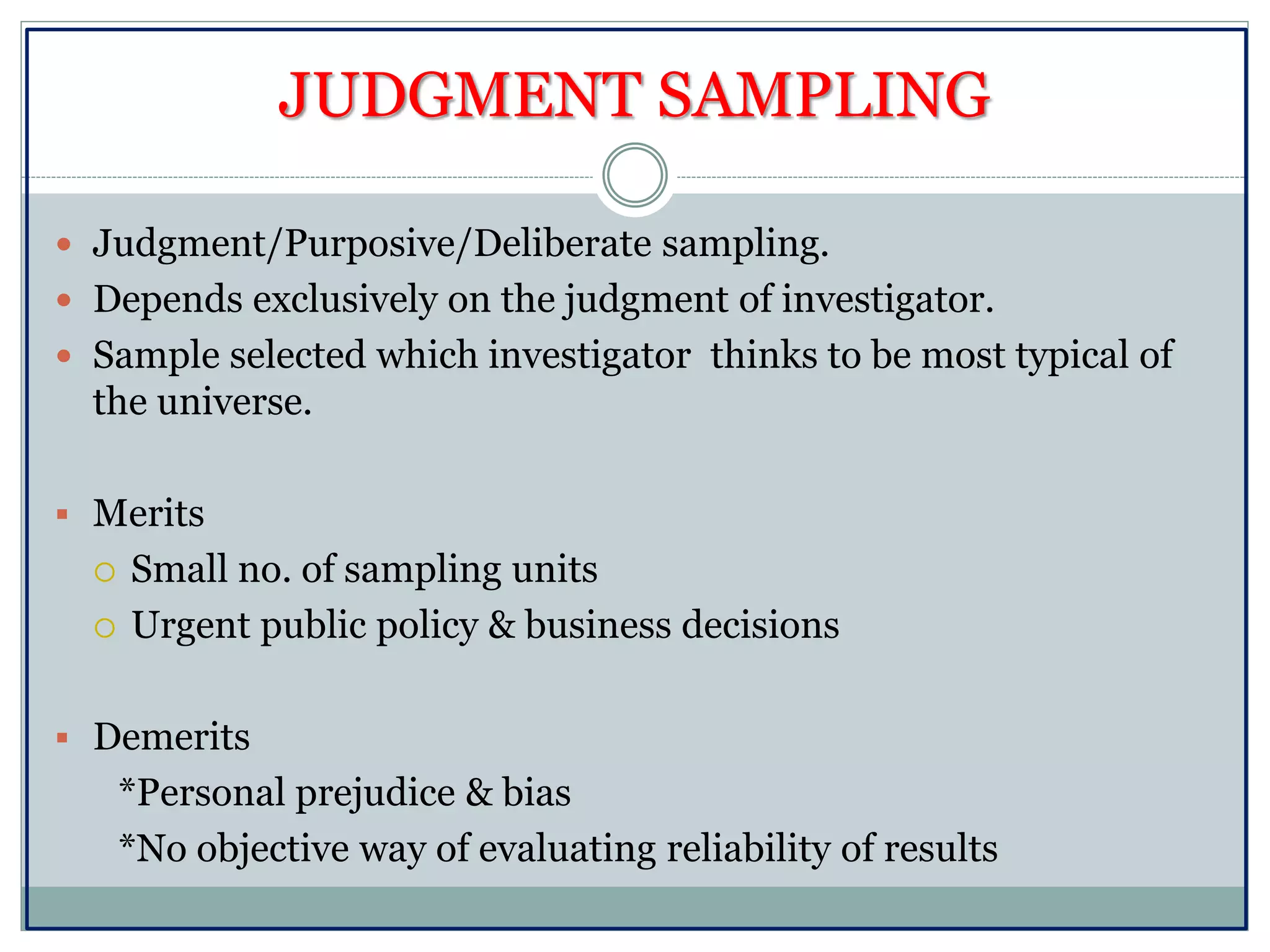 JUDGMENT SAMPLING
 Judgment/Purposive/Deliberate sampling.
 Depends exclusively on the judgment of investigator.
 Sample selected which investigator thinks to be most typical of
the universe.
 Merits
 Small no. of sampling units
 Urgent public policy & business decisions
 Demerits
*Personal prejudice & bias
*No objective way of evaluating reliability of results
 