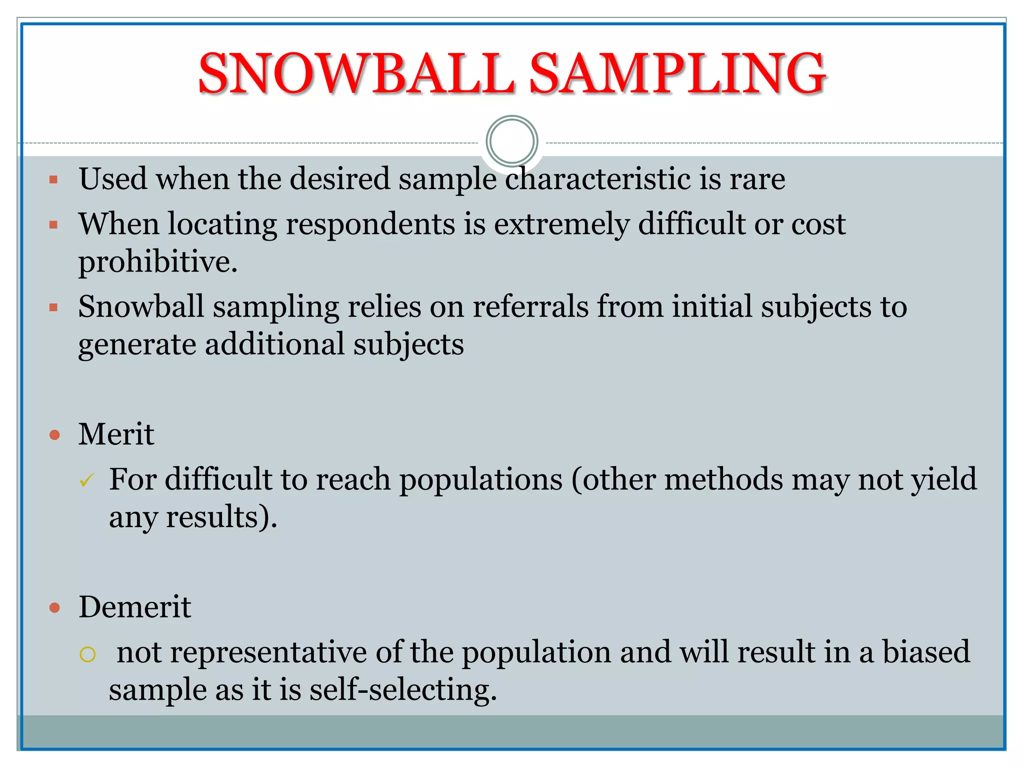 SNOWBALL SAMPLING
 Used when the desired sample characteristic is rare
 When locating respondents is extremely difficult or cost
prohibitive.
 Snowball sampling relies on referrals from initial subjects to
generate additional subjects
 Merit
 For difficult to reach populations (other methods may not yield
any results).
 Demerit
 not representative of the population and will result in a biased
sample as it is self-selecting.
 
