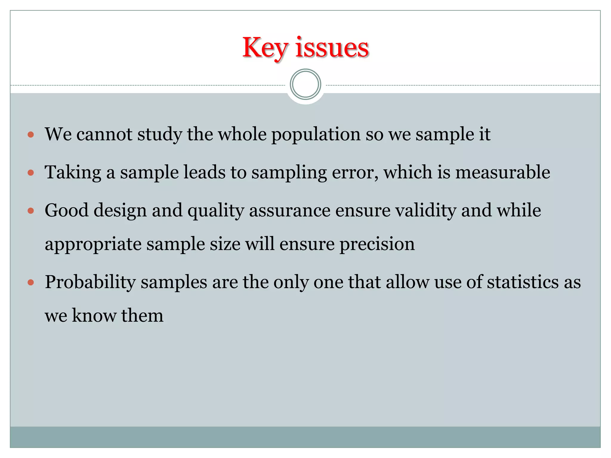 Key issues
 We cannot study the whole population so we sample it
 Taking a sample leads to sampling error, which is measurable
 Good design and quality assurance ensure validity and while
appropriate sample size will ensure precision
 Probability samples are the only one that allow use of statistics as
we know them
 